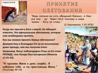 “Ведь сколько ни есть обещаний Божиих, в Нем
все они – ‘да’. Через Него поэтому и наше
‘аминь’ – Богу во славу.”
(2 Коринфянам 1:20 ИПБ)
Когда мы просим у Бога с верой, Он обещает
ответить. Это официальное обетование, которое
нам необходимо принять.
Как мы можем принять Божьи обетования?
Доверяя Ему и благодаря Его за их исполнение
даже прежде, чем мы получим ответ.
Например, Иисус поблагодарил Отца за Его ответ
ПРЕЖДЕ, чем Лазарь был воскрешен (Иоанна
11:41-42).
“И призови Меня в день скорби; Я
избавлю тебя, и ты прославишь Меня.”
(Псалтирь 49:15)
4 Царств 19:14-20
 