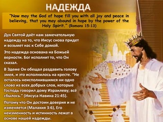 “Now may the God of hope fill you with all joy and peace in
believing, that you may abound in hope by the power of the
Holy Spirit.” (Romans 15:13)
Дух Святой даёт нам замечательную
надежду на то, что Иисус снова придет
и возьмет нас к Себе домой.
Это надежда основана на Божьей
верности. Бог исполнит то, что Он
сказал.
В Эдеме Он обещал раздавить голову
змея, и это исполнилось на кресте. “Не
осталось неисполнившимся ни одно
слово из всех добрых слов, которые
Господь говорил дому Израилеву; всё
сбылось.” (Иисуса Навина 21:45).
Потому что Он достоин доверия и не
изменяется (Малахия 3:6), Его
неизменность и истинность лежат в
основе нашей надежды.
 