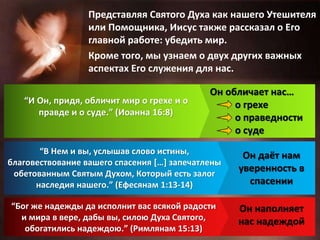 Представляя Святого Духа как нашего Утешителя
или Помощника, Иисус также рассказал о Его
главной работе: убедить мир.
Кроме того, мы узнаем о двух других важных
аспектах Его служения для нас.
“И Он, придя, обличит мир о грехе и о
правде и о суде.” (Иоанна 16:8)
“В Нем и вы, услышав слово истины,
благовествование вашего спасения […] запечатлены
обетованным Святым Духом, Который есть залог
наследия нашего.” (Ефесянам 1:13-14)
“Бог же надежды да исполнит вас всякой радости
и мира в вере, дабы вы, силою Духа Святого,
обогатились надеждою.” (Римлянам 15:13)
Он обличает нас…
о грехе
о праведности
о суде
Он даёт нам
уверенность в
спасении
Он наполняет
нас надеждой
 