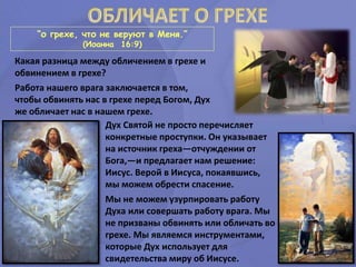 “о грехе, что не веруют в Меня.”
(Иоанна 16:9)
Дух Святой не просто перечисляет
конкретные проступки. Он указывает
на источник греха—отчуждении от
Бога,—и предлагает нам решение:
Иисус. Верой в Иисуса, покаявшись,
мы можем обрести спасение.
Мы не можем узурпировать работу
Духа или совершать работу врага. Мы
не призваны обвинять или обличать во
грехе. Мы являемся инструментами,
которые Дух использует для
свидетельства миру об Иисусе.
Какая разница между обличением в грехе и
обвинением в грехе?
Работа нашего врага заключается в том,
чтобы обвинять нас в грехе перед Богом, Дух
же обличает нас в нашем грехе.
 