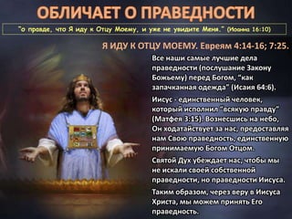 “о правде, что Я иду к Отцу Моему, и уже не увидите Меня.” (Иоанна 16:10)
Я ИДУ К ОТЦУ МОЕМУ. Евреям 4:14-16; 7:25.
Все наши самые лучшие дела
праведности (послушание Закону
Божьему) перед Богом, “как
запачканная одежда” (Исаия 64:6).
Иисус - единственный человек,
который исполнил “всякую правду”
(Матфея 3:15). Вознесшись на небо,
Он ходатайствует за нас, предоставляя
нам Свою праведность, единственную
принимаемую Богом Отцом.
Святой Дух убеждает нас, чтобы мы
не искали своей собственной
праведности, но праведности Иисуса.
Таким образом, через веру в Иисуса
Христа, мы можем принять Его
праведность.
 