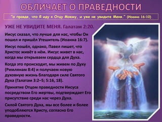 “о правде, что Я иду к Отцу Моему, и уже не увидите Меня.” (Иоанна 16:10)
Иисус сказал, что лучше для нас, чтобы Он
пошел и пришёл Утешитель (Иоанна 16:7).
Иисус пошёл, однако, Павел пишет, что
Христос живёт в нём. Иисус живет в нас,
когда мы открываем сердца для Духа.
Когда это происходит, мы живем по Духу
(Римлянам 8:4) и получаем новую
духовную жизнь благодаря силе Святого
Духа (Галатам 3:2–5; 5:16, 18).
Принятие Отцом праведности Иисуса
посредством Его жертвы, подтверждает Его
присутствие среди нас через Духа.
Силой Святого Духа, мы все более и более
уподобляются Христу, согласно Его
праведности.
 