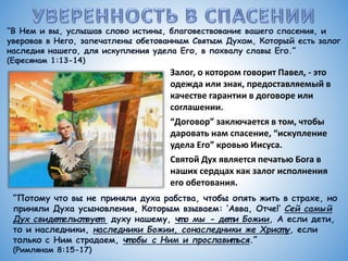 “В Нем и вы, услышав слово истины, благовествование вашего спасения, и
уверовав в Него, запечатлены обетованным Святым Духом, Который есть залог
наследия нашего, для искупления удела Его, в похвалу славы Его.”
(Ефесянам 1:13-14)
Залог, о котором говорит Павел, - это
одежда или знак, предоставляемый в
качестве гарантии в договоре или
соглашении.
“Договор” заключается в том, чтобы
даровать нам спасение, “искупление
удела Его” кровью Иисуса.
Святой Дух является печатью Бога в
наших сердцах как залог исполнения
его обетования.
“Потому что вы не приняли духа рабства, чтобы опять жить в страхе, но
приняли Духа усыновления, Которым взываем: ‘Авва, Отче!’ Сей самый
Дух свидет ельст вует духу нашему, чт о мы - дет и Божии, А если дети,
то и наследники, наследники Божии, сонаследники же Христ у, если
только с Ним страдаем, чт обы с Ним и прославит ься.”
(Римлянам 8:15-17)
 