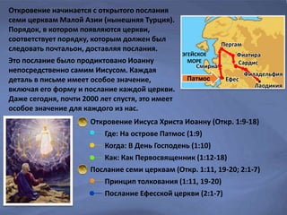 Откровение Иисуса Христа Иоанну (Откр. 1:9-18)
Где: На острове Патмос (1:9)
Когда: В День Господень (1:10)
Как: Как Первосвященник (1:12-18)
Послание семи церквам (Откр. 1:11, 19-20; 2:1-7)
Принцип толкования (1:11, 19-20)
Послание Ефесской церкви (2:1-7)
Откровение начинается с открытого послания
семи церквам Малой Азии (нынешняя Турция).
Порядок, в котором появляются церкви,
соответствует порядку, которым должен был
следовать почтальон, доставляя послания.
Это послание было продиктовано Иоанну
непосредственно самим Иисусом. Каждая
деталь в письме имеет особое значение,
включая его форму и послание каждой церкви.
Даже сегодня, почти 2000 лет спустя, это имеет
особое значение для каждого из нас.
Патмос Ефес
Смирна
Пергам
Фиатира
Сардис
Филадельфия
Лаодикия
ЭГЕЙСКОЕ
МОРЕ
 