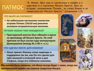 ЧТО БЫЛО НА ПАТМОСЕ?
• На небольшом пустынном скалистом
острове Патмос (16х10 км) римляне
основали исправительную колонию.
ПОЧЕМУ ИОАНН ТАМ НАХОДИЛСЯ?
• Престарелый апостол был обвинён в ереси
за проповедь об Иисусе Христе. По этой
причине он был сослан туда императором
Домицианом (между 81 и 96 гг. н.э.)
ЧТО СДЕЛАЛ ИИСУС ДЛЯ ИОАННА?
• Иисус принес Иоанну слова надежды и
поддержки так же, как Он это сделал для
трёх юношей в огненной печи и для
Стефана, когда его побивали камнями.
Мы можем быть уверены, что Иисус всегда будет с нами, когда мы
претерпеваем скорби как верные свидетели Иисуса.
 