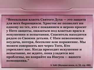 “Всесильная власть Святого Духа — это защита
для всех борющихся. Христос не позволит ни
одному из тех, кто с покаянием и верою просит
у Него защиты, оказаться под властью врага в
искушении и испытании. Спаситель находится
рядом со Своими детьми. С Ним невозможны
неудача, потеря, бессилие или поражение. Мы
можем совершить все через Того, Кто
укрепляет нас. Когда приходит искушение и
испытание, не ждите, пока уладятся все
проблемы, но взирайте на Иисуса — вашего
помощника.”
Э. Уайт (Желание веков, гл. 53, стр. 490)
 