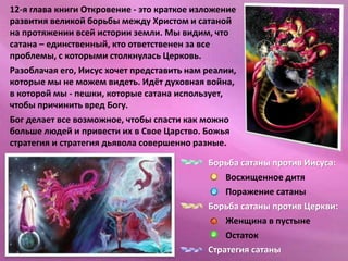 12-я глава книги Откровение - это краткое изложение
развития великой борьбы между Христом и сатаной
на протяжении всей истории земли. Мы видим, что
сатана – единственный, кто ответственен за все
проблемы, с которыми столкнулась Церковь.
Разоблачая его, Иисус хочет представить нам реалии,
которые мы не можем видеть. Идёт духовная война,
в которой мы - пешки, которые сатана использует,
чтобы причинить вред Богу.
Бог делает все возможное, чтобы спасти как можно
больше людей и привести их в Свое Царство. Божья
стратегия и стратегия дьявола совершенно разные.
Борьба сатаны против Иисуса:
Восхищенное дитя
Поражение сатаны
Борьба сатаны против Церкви:
Женщина в пустыне
Остаток
Стратегия сатаны
 