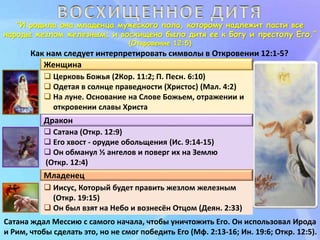 “И родила она младенца мужеского пола, которому надлежит пасти все
народы жезлом железным; и восхищено было дитя ее к Богу и престолу Его.”
(Откровение 12:5)
Как нам следует интерпретировать символы в Откровении 12:1-5?
 Иисус, Который будет править жезлом железным
(Откр. 19:15)
 Он был взят на Небо и вознесён Отцом (Деян. 2:33)
 Церковь Божья (2Кор. 11:2; П. Песн. 6:10)
 Одетая в солнце праведности (Христос) (Мал. 4:2)
 На луне. Основание на Слове Божьем, отражении и
откровении славы Христа
 Сатана (Откр. 12:9)
 Его хвост - орудие обольщения (Ис. 9:14-15)
 Он обманул ⅓ ангелов и поверг их на Землю
(Откр. 12:4)
Женщина
Дракон
Младенец
Сатана ждал Мессию с самого начала, чтобы уничтожить Его. Он использовал Ирода
и Рим, чтобы сделать это, но не смог победить Его (Мф. 2:13-16; Ин. 19:6; Откр. 12:5).
 