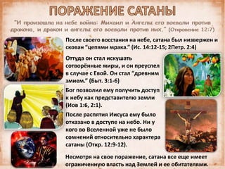 После своего восстания на небе, сатана был низвержен и
скован “цепями мрака.” (Ис. 14:12-15; 2Петр. 2:4)
Оттуда он стал искушать
сотворённые миры, и он преуспел
в случае с Евой. Он стал “древним
змием.” (Быт. 3:1-6)
Бог позволил ему получить доступ
к небу как представителю земли
(Иов 1:6, 2:1).
После распятия Иисуса ему было
отказано в доступе на небо. Ни у
кого во Вселенной уже не было
сомнений относительно характера
сатаны (Откр. 12:9-12).
Несмотря на свое поражение, сатана все еще имеет
ограниченную власть над Землей и ее обитателями.
 
