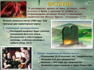 Остаток появился после 1798 года. Ему
присущи две характерные черты:
1. Соблюдают заповеди Божьи
Последний конфликт будет касаться
поклонения Богу или зверю
Это включает в себя 4 первые
заповеди, особенно заповедь о
субботе (Откр. 14:7)
2. Имеют свидетельство Иисуса Христа
Откровение 19:10 поясняет, что “свидетельство
Иисусово есть дух пророчества”
Начиная с 1844 года, дух пророчества
проявился через служение и труды Елены Уайт
 