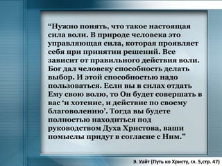 “Нужно понять, что такое настоящая
сила воли. В природе человека это
управляющая сила, которая проявляет
себя при принятии решений. Все
зависит от правильного действия воли.
Бог дал человеку способность делать
выбор. И этой способностью надо
пользоваться. Если вы в силах отдать
Ему свою волю, то Он будет совершать в
вас ‘и хотение, и действие по своему
благоволению’. Тогда вы будете
полностью находиться под
руководством Духа Христова, ваши
помыслы придут в согласие с Ним.”
Э. Уайт (Путь ко Христу, гл. 5,стр. 47)
 