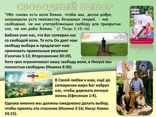 Библия учит нас, что Бог сотворил нас
со свободой воли. То есть Он дает нам
свободу выбора и предлагает нам
принимать правильные решения
(Галатам 5:13; Второзаконие 30:19).
Хотя грех ограничивает нашу свободу воли, в Иисусе мы
полностью свободны (Иоанна 8:36).
В Своей любви к нам, ещё до
сотворения мира Бог избрал
нас, чтобы даровать вечную
жизнь (Ефесянам 1:4).
Однако именно мы должны ежедневно делать выбор,
чтобы принять это спасение (Иоанна 3:16; Иисус Навин
24:15).
 
