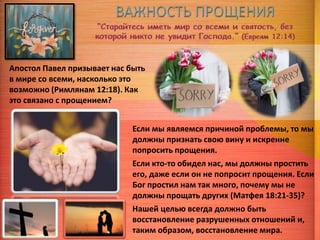 Апостол Павел призывает нас быть
в мире со всеми, насколько это
возможно (Римлянам 12:18). Как
это связано с прощением?
Если мы являемся причиной проблемы, то мы
должны признать свою вину и искренне
попросить прощения.
Если кто-то обидел нас, мы должны простить
его, даже если он не попросит прощения. Если
Бог простил нам так много, почему мы не
должны прощать других (Матфея 18:21-35)?
Нашей целью всегда должно быть
восстановление разрушенных отношений и,
таким образом, восстановление мира.
 