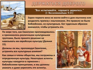 “Все испытывайте, хорошего держитесь.”
(1 Фессалоникийцам 5:21)
По мере того, как Евангелие проповедовалось
и принималось различными культурными
группами, было принято решение не
навязывать им еврейскую культуру (Деяния
15).
Должны ли мы, проповедуя Евангелие,
устранять все культурные влияния?
Как семьи и члены общества, мы погружены в
определенную культуру. Некоторые аспекты
культуры находятся в гармонии с
библейскими принципами, и мы должны
уважать и даже укреплять эти аспекты.
Евреи первого века не могли войти в дом язычника или
разделить трапезу с язычниками. Это правило не было
библейским, но культурным. Бог чудесным образом
вмешался, чтобы устранить это.
 