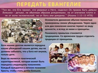 “Тех же, кто Его принял, кто уверовал в Него, наделил Он правом быть дет ьми
Божьими – детьми, не обычным образом рожденными, не от влечения плоти и
не от воли человеческой, но от Бога они рождены.” (Иоанна 1:12-13 ИПБ)
Основатели движения обычно полностью
привержены своим убеждениям. Через одно
или два поколения многие теряют из виду
ценности, а вслед за ними и принципы.
Понемногу привычки становятся
традициями. Со временем трудно отделить
традиции от принципов.
Хотя нашим долгом является передача
наших убеждений нашим детям, мы не
должны забывать, что у Бога нет внуков,
только дети.
Вера не является генетической
характеристикой, которая может быть
передана следующему поколению.
Каждый нуждается в личном познании
Христа, чтобы стать дитём Божьим.
 