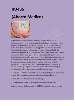 RU486
 (Aborto Medico)




RU486 es una nueva forma de terminar un embarazo usando
medicamento en vez de tener cirugía. Se debe hacer las primeras siete
semanas después de su último periodo menstrual. Actualmente hay
varios tipos de medicamentos usados por los centros clínicos en los
Estados Unidos. Uno de estos medicamentos es la pastilla RU486
(Mifepristone) y el otro es la inyección de MTX (Methotrexate). Debe ir
a un centro clínico para que le den la primera pastilla o inyección.
Unos días después, tendrá que tomar otro medicamento que causará la
contracción del útero y ayudará que salga la secreción vaginal. Dentro
de una semana empezará a sangrar como sí tuviera su periodo
menstrual. Es posible que sienta cólicosmenstruales, cansancio o
náusea. Tendrá que regresar al centro clínico en dos semanas para
consultar el médico y asegurase que todo haya ido bien.

El costo del aborto médico de RU486 es casi igual a tener el aborto con
cirugía. Hay otras diferencias entre los dos tipos de abortos:

Con RU486 no se necesita anestesia o cirugía.

El RU486 se puede usar más temprano durante el embarazo.

Alomejor es más fácil conseguir el RU486 en tu ciudad que el aborto.
 