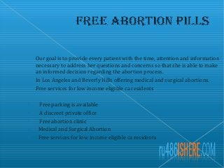 Our goal is to provide every patient with the time, attention and information
necessary to address her questions and concerns so that she is able to make
an informed decision regarding the abortion process.
In Los Angeles and Beverly Hills offering medical and surgical abortions.
Free services for low income eligible ca residents

Free parking is available

A discreet private office

Free abortion clinic

Medical and Surgical Abortion

Free services for low income eligible ca residents
 