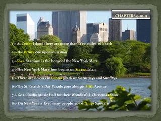 CHAPTERS 9-10-11
1-> At Coney Island there are more than tree miles of beach
2-> the Bronx Zoo opened in 1899
3->Shea Stadium is the home of the New York Mets
4->The New Yprk Marathon begins on Staten Islan
5-> There are no cars in Central Park on Saturdays and Sundays
6->The St Patrick´s Day Parade goes alonge Fifth Avenue
7-> Go to Radio Music Hall for their Wonderful Christmas Show
8-> On New Year´s Eve, many people go to Times Squuare
 