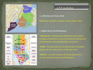2 N.Y-manhattan
>>5 Distritos de Nueva York
Manhattan, Brooklin, Queens, Bronx y Staten Islan
>>Algún Barrio de Manhattan
*Chinatown—Pensado para defenderse del racismo y
proteger sus derechos, es uno de los barrios más grandes
de Manhattan y esta absorbiendo a sus vecinos
*SoHo—Se caracteriza por sus lofts de hierro fundido,
galerias de arte, anticuarios y locales de moda.
TriBeCa—uno de los barrios de Moda donde viven
muchos famosos como Leonadi Dicaprio….
 