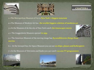 CHAPTER 6
1->The Metropolitan Museum of Art is New York´s biggest museum
2->The Museum of Moderm Art has the worlds biggest coletion of moderm art
3->At the Museum of de the city of New York watch the timescapes movie
4-> The Guggenheim Museum opened in 1959
5-> The American Museum of the moving image has 85.000diferents things from
movies
6-> At the Intrepid Sea-Air-Space Museum you can see us ships, planes and helicopters
7->At the Museum of Televisión and Radio you can watch 120.000 TV programmes
 