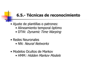 6.5.- Técnicas de reconocimiento
• Ajuste de plantillas o patrones:
• Alineamiento temporal óptimo
• DTW: Dynamic Time Warping
• Redes Neuronales
• NN: Neural Networks
• Modelos Ocultos de Markov
• HMM: Hidden Markov Models
 