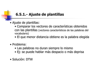 6.5.1.- Ajuste de plantillas
• Ajuste de plantillas:
• Comparar los vectores de características obtenidos
con las plantillas (vectores característicos de las palabras del
vocabulario)
• El que menor distancia obtiene es la palabra elegida
• Problema:
• Las palabras no duran siempre lo mismo
• Ej: se puede hablar más despacio o más deprisa
• Solución: DTW
 