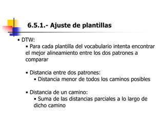 6.5.1.- Ajuste de plantillas
• DTW:
• Para cada plantilla del vocabulario intenta encontrar
el mejor alineamiento entre los dos patrones a
comparar
• Distancia entre dos patrones:
• Distancia menor de todos los caminos posibles
• Distancia de un camino:
• Suma de las distancias parciales a lo largo de
dicho camino
 