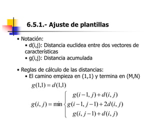 6.5.1.- Ajuste de plantillas
• Notación:
• d(i,j): Distancia euclidea entre dos vectores de
características
• g(i,j): Distancia acumulada
• Reglas de cálculo de las distancias:
• El camino empieza en (1,1) y termina en (M,N)













)
,
(
)
1
,
(
)
,
(
2
)
1
,
1
(
)
,
(
)
,
1
(
min
)
,
(
j
i
d
j
i
g
j
i
d
j
i
g
j
i
d
j
i
g
j
i
g
)
1
,
1
(
)
1
,
1
( d
g 
 