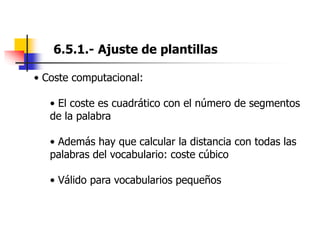 6.5.1.- Ajuste de plantillas
• Coste computacional:
• El coste es cuadrático con el número de segmentos
de la palabra
• Además hay que calcular la distancia con todas las
palabras del vocabulario: coste cúbico
• Válido para vocabularios pequeños
 