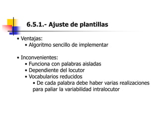 6.5.1.- Ajuste de plantillas
• Ventajas:
• Algoritmo sencillo de implementar
• Inconvenientes:
• Funciona con palabras aisladas
• Dependiente del locutor
• Vocabularios reducidos
• De cada palabra debe haber varias realizaciones
para paliar la variabilidad intralocutor
 