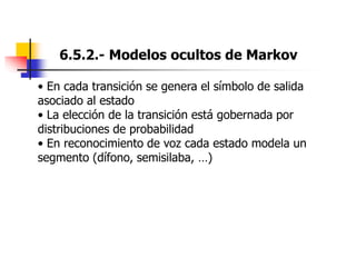 6.5.2.- Modelos ocultos de Markov
• En cada transición se genera el símbolo de salida
asociado al estado
• La elección de la transición está gobernada por
distribuciones de probabilidad
• En reconocimiento de voz cada estado modela un
segmento (dífono, semisilaba, …)
 
