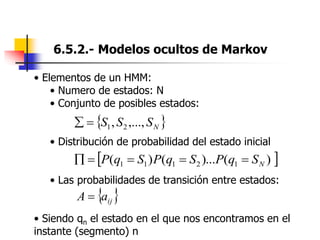 6.5.2.- Modelos ocultos de Markov
• Elementos de un HMM:
• Numero de estados: N
• Conjunto de posibles estados:
• Distribución de probabilidad del estado inicial
• Las probabilidades de transición entre estados:
• Siendo qn el estado en el que nos encontramos en el
instante (segmento) n
 
)
(
)...
(
)
( 1
2
1
1
1 N
S
q
P
S
q
P
S
q
P 




 
N
S
S
S ,...,
, 2
1


 
ij
a
A 
 