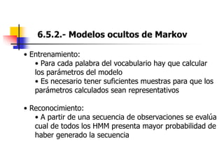 6.5.2.- Modelos ocultos de Markov
• Entrenamiento:
• Para cada palabra del vocabulario hay que calcular
los parámetros del modelo
• Es necesario tener suficientes muestras para que los
parámetros calculados sean representativos
• Reconocimiento:
• A partir de una secuencia de observaciones se evalúa
cual de todos los HMM presenta mayor probabilidad de
haber generado la secuencia
 