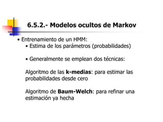 6.5.2.- Modelos ocultos de Markov
• Entrenamiento de un HMM:
• Estima de los parámetros (probabilidades)
• Generalmente se emplean dos técnicas:
Algoritmo de las k-medias: para estimar las
probabilidades desde cero
Algoritmo de Baum-Welch: para refinar una
estimación ya hecha
 