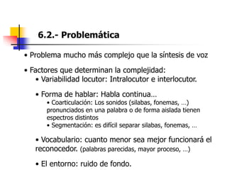 6.2.- Problemática
• Problema mucho más complejo que la síntesis de voz
• Factores que determinan la complejidad:
• Variabilidad locutor: Intralocutor e interlocutor.
• Forma de hablar: Habla continua…
• Coarticulación: Los sonidos (silabas, fonemas, …)
pronunciados en una palabra o de forma aislada tienen
espectros distintos
• Segmentación: es difícil separar silabas, fonemas, …
• Vocabulario: cuanto menor sea mejor funcionará el
reconocedor. (palabras parecidas, mayor proceso, …)
• El entorno: ruido de fondo.
 
