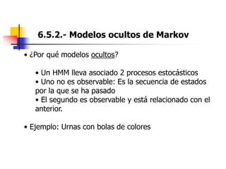 6.5.2.- Modelos ocultos de Markov
• ¿Por qué modelos ocultos?
• Un HMM lleva asociado 2 procesos estocásticos
• Uno no es observable: Es la secuencia de estados
por la que se ha pasado
• El segundo es observable y está relacionado con el
anterior.
• Ejemplo: Urnas con bolas de colores
 