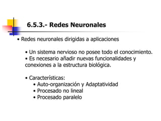 6.5.3.- Redes Neuronales
• Redes neuronales dirigidas a aplicaciones
• Un sistema nervioso no posee todo el conocimiento.
• Es necesario añadir nuevas funcionalidades y
conexiones a la estructura biológica.
• Características:
• Auto-organización y Adaptatividad
• Procesado no lineal
• Procesado paralelo
 