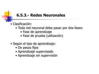 6.5.3.- Redes Neuronales
• Clasificación:
• Toda red neuronal debe pasar por dos fases:
• Fase de aprendizaje
• Fase de prueba (utilización)
• Según el tipo de aprendizaje:
• De pesos fijos
• Aprendizaje supervisado
• Aprendizaje sin supervisión
 