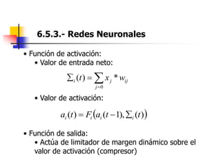 6.5.3.- Redes Neuronales
• Función de activación:
• Valor de entrada neto:
• Valor de activación:
• Función de salida:
• Actúa de limitador de margen dinámico sobre el
valor de activación (compresor)




0
*
)
(
j
ij
j
i w
x
t
 
)
(
),
1
(
)
( t
t
a
F
t
a i
i
i
i 


 
