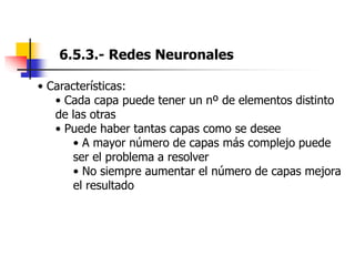 6.5.3.- Redes Neuronales
• Características:
• Cada capa puede tener un nº de elementos distinto
de las otras
• Puede haber tantas capas como se desee
• A mayor número de capas más complejo puede
ser el problema a resolver
• No siempre aumentar el número de capas mejora
el resultado
 