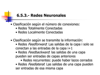 6.5.3.- Redes Neuronales
• Clasificación según el número de conexiones:
• Redes Totalmente Conectadas
• Redes Localmente Conectadas
• Clasificación según se transmite la información:
• Redes Feedforward: Las salidas de la capa i solo se
conectan a las entradas de la capa i+1
• Redes Feedbackward: las salidas de una capa
pueden ser entradas de capas anteriores
• Redes recurrentes: puede haber lazos cerrados
• Redes Feedlateral: Las salidas de una capa pueden
ser entradas de esa misma capa
 