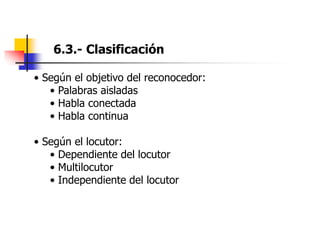 6.3.- Clasificación
• Según el objetivo del reconocedor:
• Palabras aisladas
• Habla conectada
• Habla continua
• Según el locutor:
• Dependiente del locutor
• Multilocutor
• Independiente del locutor
 