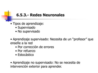 6.5.3.- Redes Neuronales
• Tipos de aprendizaje:
• Supervisado
• No supervisado
• Aprendizaje supervisado: Necesita de un “profesor” que
enseñe a la red
• Por corrección de errores
• Por refuerzo
• Estocástico
• Aprendizaje no supervisado: No se necesita de
intervención exterior para aprender.
 