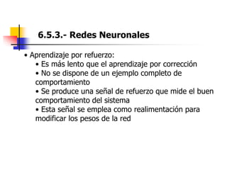 6.5.3.- Redes Neuronales
• Aprendizaje por refuerzo:
• Es más lento que el aprendizaje por corrección
• No se dispone de un ejemplo completo de
comportamiento
• Se produce una señal de refuerzo que mide el buen
comportamiento del sistema
• Esta señal se emplea como realimentación para
modificar los pesos de la red
 