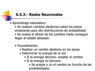 6.5.3.- Redes Neuronales
• Aprendizaje estocástico:
• Se realizan cambios aleatorios sobre los pesos
empleando para ello distribuciones de probabilidad
• Se evalúa el efecto de los cambios hasta conseguir
llegar al estado deseado.
• Procedimiento:
• Realizar un cambio aleatorio en los pesos
• Determinar la energía de la red
• Si la energía decrece: aceptar el cambio
• Si la energía no decrece:
• Se acepta o no el cambio en función de las
probabilidades.
 