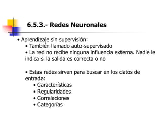 6.5.3.- Redes Neuronales
• Aprendizaje sin supervisión:
• También llamado auto-supervisado
• La red no recibe ninguna influencia externa. Nadie le
indica si la salida es correcta o no
• Estas redes sirven para buscar en los datos de
entrada:
• Características
• Regularidades
• Correlaciones
• Categorías
 