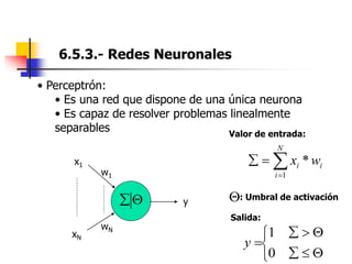 6.5.3.- Redes Neuronales
• Perceptrón:
• Es una red que dispone de una única neurona
• Es capaz de resolver problemas linealmente
separables




N
i
i
i w
x
1
*
: Umbral de activación
Valor de entrada:










0
1
y
Salida:
x1
xN
w1
wN
y


 