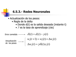 6.5.3.- Redes Neuronales
• Actualización de los pesos:
• Regla de la delta
• Donde d(t) es la salida deseada (instante t)
• es la tasa de aprendizaje (cte)
)
(
)
(
)
( t
y
t
d
t 


)
(
)
(
)
1
( t
w
t
w
t
w i
i
i 



)
(
)
(
)
( t
x
t
t
w i
i 



Error cometido
Actualización
de los pesos
 