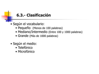 6.3.- Clasificación
• Según el vocabulario:
• Pequeño (Menos de 100 palabras)
• Mediano/Intermedio (Entre 100 y 1000 palabras)
• Grande (Más de 1000 palabras)
• Según el medio:
• Telefónico
• Microfónico
 