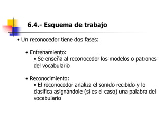 6.4.- Esquema de trabajo
• Un reconocedor tiene dos fases:
• Entrenamiento:
• Se enseña al reconocedor los modelos o patrones
del vocabulario
• Reconocimiento:
• El reconocedor analiza el sonido recibido y lo
clasifica asignándole (si es el caso) una palabra del
vocabulario
 